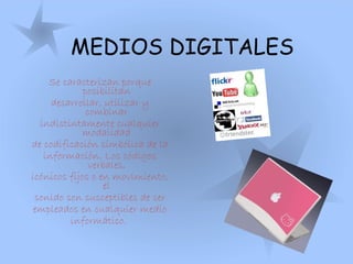 MEDIOS DIGITALES
Se caracterizan porque
posibilitan
desarrollar, utilizar y
combinar
indistintamente cualquier
modalidad
de codificación simbólica de la
información. Los códigos
verbales,
icónicos fijos o en movimiento,
el
sonido son susceptibles de ser
empleados en cualquier medio
informático.
 