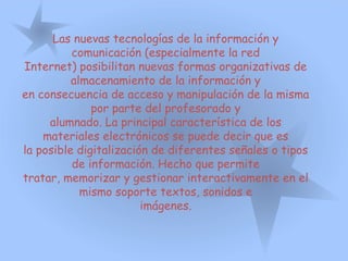Las nuevas tecnologías de la información y
comunicación (especialmente la red
Internet) posibilitan nuevas formas organizativas de
almacenamiento de la información y
en consecuencia de acceso y manipulación de la misma
por parte del profesorado y
alumnado. La principal característica de los
materiales electrónicos se puede decir que es
la posible digitalización de diferentes señales o tipos
de información. Hecho que permite
tratar, memorizar y gestionar interactivamente en el
mismo soporte textos, sonidos e
imágenes.
 