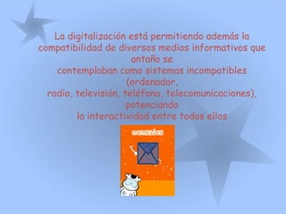 La digitalización está permitiendo además la
compatibilidad de diversos medios informativos que
antaño se
contemplaban como sistemas incompatibles
(ordenador,
radio, televisión, teléfono, telecomunicaciones),
potenciando
la interactividad entre todos ellos
 