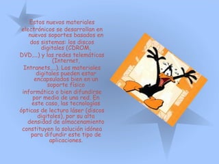 Estos nuevos materiales
electrónicos se desarrollan en
nuevos soportes basados en
dos sistemas: los discos
digitales (CDROM,
DVD,...) y las redes telemáticas
(Internet,
Intranets,...). Los materiales
digitales pueden estar
encapsulados bien en un
soporte físico
informático o bien difundirse
por medio de una red. En
este caso, las tecnologías
ópticas de lectura láser (discos
digitales), por su alta
densidad de almacenamiento
constituyen la solución idónea
para difundir este tipo de
aplicaciones.
 