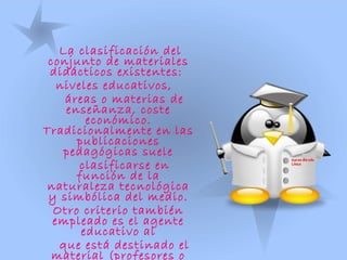 La clasificación del
conjunto de materiales
didácticos existentes:
niveles educativos,
áreas o materias de
enseñanza, coste
económico.
Tradicionalmente en las
publicaciones
pedagógicas suele
clasificarse en
función de la
naturaleza tecnológica
y simbólica del medio.
Otro criterio también
empleado es el agente
educativo al
que está destinado el
material (profesores o
 