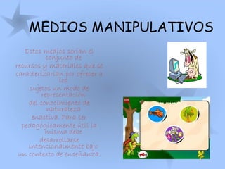 MEDIOS MANIPULATIVOS
Estos medios serían el
conjunto de
recursos y materiales que se
caracterizarían por ofrecer a
los
sujetos un modo de
representación
del conocimiento de
naturaleza
enactiva. Para ser
pedagógicamente útil la
misma debe
desarrollarse
intencionalmente bajo
un contexto de enseñanza.
 