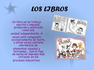 LOS LIBROS
Un libro es un trabajo
escrito o impreso,
producido y publicado
como una
unidad independiente. A
veces está compuesto
exclusivamente de texto,
y otras veces contiene
una mezcla de
elementos visuales y
textuales... Son el tipo
de material impreso más
utilizado en los
procesos educativos.
 