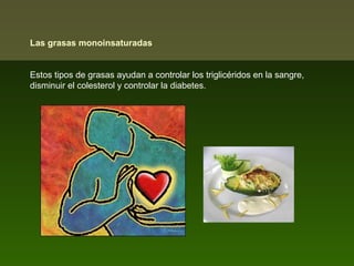 Las grasas monoinsaturadas
Estos tipos de grasas ayudan a controlar los triglicéridos en la sangre,
disminuir el colesterol y controlar la diabetes.

 
