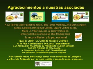 Agradecimientos a nuestras asociadas

A sus lideres Eliecer Sanabria Terán , Blas Torres Martínez, José María Angulo,
Sandra Gallardo, Danilo Ruíz Gallego, Edgard Cortina Turizo,
María A. Villarroya, por su perseverancia en
procura del bien común que abre trochas hacia

la reconciliación y la paz nacional

Igual a: CNRR Dr. Orlando Riascos Ocampo
A la Alta Comisionada Dra. Ana Teresa Bernal
A LA ASOCIACION APACARBOL SU PRESIDENTE ELIECER MIRANDA
POR SER PIONERO DE ESTA CAUSA
A El Ingeniero Agrónomo HUGO CHAMORRO DIAZ
Por aportar sus conocimientos para este programa

Al Dr. Germán Arturo Sierra Anaya rector de la universidad de Cartagena
y al Dr. Julio Amézquita por su mano tendida y apostarle a esta propuesta .

 
