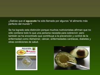¿Sabías que el aguacate ha sido llamado por algunos “el alimento más
perfecto del mundo”?
Se ha logrado esta distinción porque muchos nutricionistas afirman que no
sólo contiene todo lo que una persona necesita para sobrevivir; pero
también se ha encontrado que contribuye a la prevención y control de la
enfermedad como Alzheimer, cáncer, enfermedades cardíacas, diabetes y
otras condiciones de salud.

 