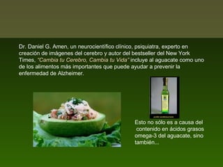 Dr. Daniel G. Amen, un neurocientífico clínico, psiquiatra, experto en
creación de imágenes del cerebro y autor del bestseller del New York
Times, “Cambia tu Cerebro, Cambia tu Vida” incluye al aguacate como uno
de los alimentos más importantes que puede ayudar a prevenir la
enfermedad de Alzheimer.

Esto no sólo es a causa del
contenido en ácidos grasos
omega-3 del aguacate, sino
también...

 