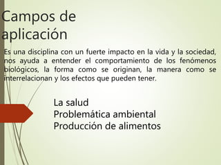 Es una disciplina con un fuerte impacto en la vida y la sociedad,
nos ayuda a entender el comportamiento de los fenómenos
biológicos, la forma como se originan, la manera como se
interrelacionan y los efectos que pueden tener.
Campos de
aplicación
La salud
Problemática ambiental
Producción de alimentos
 