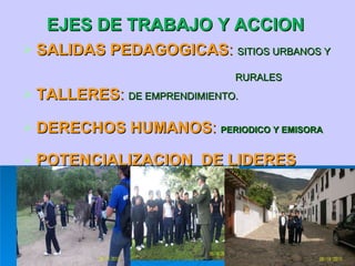 EJES DE TRABAJO Y ACCION  SALIDAS PEDAGOGICAS :  SITIOS URBANOS Y  RURALES TALLERES :  DE EMPRENDIMIENTO. DERECHOS HUMANOS :  PERIODICO Y EMISORA POTENCIALIZACION  DE LIDERES 