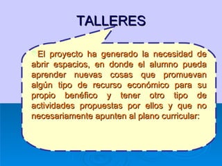 TALLERES El proyecto ha generado la necesidad de abrir espacios, en donde el alumno pueda aprender nuevas cosas que promuevan algún tipo de recurso económico para su propio benéfico y tener otro tipo de actividades propuestas por ellos y que no necesariamente apunten al plano curricular: 