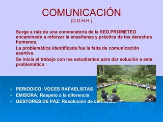 COMUNICACIÓN (D.D.H.H.) Surge a raíz de una convocatoria de la SED,PROMETEO encaminado a reforzar la enseñanza y práctica de los derechos humanos. La problemática identificada fue la falta de comunicación asertiva. Se inicia el trabajo con los estudiantes para dar solución a esta problemática : PERIODICO: VOCES RAFAELISTAS EMISORA: Respeto a la diferencia GESTORES DE PAZ: Resolución de conflictos. 