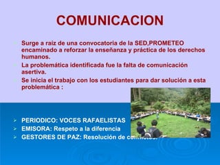 COMUNICACION Surge a raíz de una convocatoria de la SED,PROMETEO encaminado a reforzar la enseñanza y práctica de los derechos humanos. La problemática identificada fue la falta de comunicación asertiva. Se inicia el trabajo con los estudiantes para dar solución a esta problemática : PERIODICO: VOCES RAFAELISTAS EMISORA: Respeto a la diferencia GESTORES DE PAZ: Resolución de conflictos. 