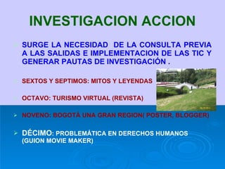 INVESTIGACION ACCION SURGE LA NECESIDAD  DE LA CONSULTA PREVIA A LAS SALIDAS E IMPLEMENTACION DE LAS TIC Y GENERAR PAUTAS DE INVESTIGACIÓN . SEXTOS Y SEPTIMOS: MITOS Y LEYENDAS OCTAVO: TURISMO VIRTUAL (REVISTA) NOVENO: BOGOTÁ UNA GRAN REGION( POSTER, BLOGGER) DÉCIMO : PROBLEMÁTICA EN DERECHOS HUMANOS (GUION MOVIE MAKER) 