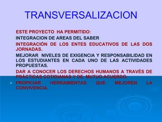 TRANSVERSALIZACION ESTE PROYECTO  HA PERMITIDO : INTEGRACION DE AREAS DEL SABER INTEGRACIÓN DE LOS ENTES EDUCATIVOS DE LAS DOS JORNADAS. MEJORAR  NIVELES DE EXIGENCIA Y RESPONSABILIDAD EN LOS ESTUDIANTES EN CADA UNO DE LAS ACTIVIDADES PROPUESTAS. DAR A CONOCER LOS DERECHOS HUMANOS A TRAVÉS DE PRÁCTICAS COTIDIANAS Y DE  MUTUO ACUERDO. PROPICIAR HERRAMIENTAS QUE MEJOREN LA CONVIVENCIA. 