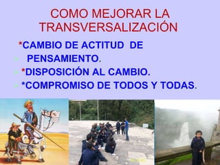 COMO MEJORAR LA TRANSVERSALIZACIÓN  * CAMBIO DE ACTITUD  DE  PENSAMIENTO . * DISPOSICIÓN AL CAMBIO. *COMPROMISO DE TODOS Y TODAS . 