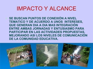 IMPACTO Y ALCANCE SE BUSCAN PUNTOS DE CONEXIÓN A NIVEL TEMATICO Y DE ACUERDO A UNOS  INTERESES, QUE GENERAN DIA A DIA MAS INTEGRACIÓN  ENTRE AMBAS JORNADAS Y ENTUSIASMO PARA PARTICIPAR EN LAS ACTIVIDADES PROPUESTAS, MEJORANDO ASI LOS NIVELES DE COMUNICACIÓN DE LA COMUNIDAD EDUCATIVA. 