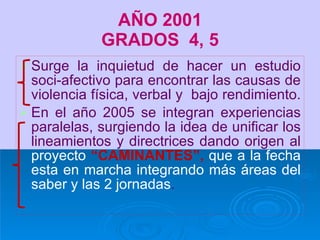 AÑO 2001 GRADOS  4, 5 Surge la inquietud de hacer un estudio soci-afectivo para encontrar las causas de violencia física, verbal y  bajo rendimiento.  En el año 2005 se integran experiencias paralelas, surgiendo la idea de unificar los lineamientos y directrices dando origen al  proyecto  “CAMINANTES”,  que a la fecha esta en marcha integrando más áreas del saber y las 2 jornadas . 