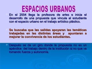 En el 2004 llega la profesora de artes e inicia el desarrollo de una propuesta que vincula al estudiante con el espacio urbano en el trabajo artístico plástico. Se buscaba que las salidas apoyaran las temáticas trabajadas en las distintas áreas y  apuntaran a mejorar la convivencia de los estudiantes. Después se da un giro donde la propuesta no es un apéndice  del trabajo dentro de la institución si no que va tomando fuerza y autonomía. ESPACIOS URBANOS 