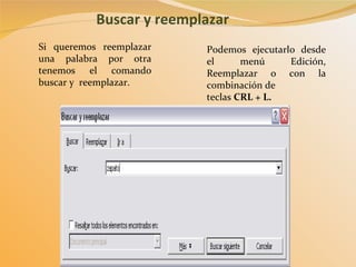 Buscar y reemplazar Podemos ejecutarlo desde el menú Edición, Reemplazar o con la combinación de teclas  CRL + L. Si queremos reemplazar una palabra por otra tenemos el comando buscar y  reemplazar. 
