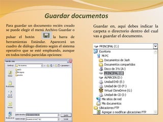 Guardar documentos Para guardar un documento recién creado se puede elegir el menú Archivo Guardar o pulsar el botón    de la barra de herramientas Estándar. Aparecerá un cuadro de diálogo distinto según el sistema operativo que se esté empleando, aunque en todos tendrá parecidas opciones:  Guardar en, aquí debes indicar la carpeta o directorio dentro del cual vas a guardar el documento . 