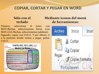 COPIAR, CORTAR Y PEGAR EN WORD Mediante iconos del menú de herramientas: Sólo con el teclado Primero, seleccionar el texto: con MAY+flechas, seleccionamos letras, (con MAY+Ctrl+flechas, seleccionamos palabras). Segundo, copiar con Ctrl+C. Y por último, ir a la posición donde vamos a pegar, pulsar Ctrl+V. 