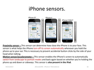 iPhone sensors.

Proximity sensor – This sensor can determine how close the iPhone is to your face. This
sensor is what helps the iPhone turn off its screen automatically whenever you hold the
phone up to your ear. This is necessary to prevent accidental button clicks by the side of your
head when talking.
Motion sensor/accelerometer – This sensor enables the iPhone’s screen to automatically
switch from landscape to portrait modes and back again based on whether you’re holding the
phone up and down or sideways. This sensor is also present in the iPad.
03/12/2013

2011(c)CATAI - iPhone in Telemedicine

10

 