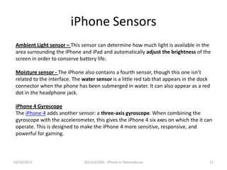 iPhone Sensors
Ambient Light sensor – This sensor can determine how much light is available in the
area surrounding the iPhone and iPad and automatically adjust the brightness of the
screen in order to conserve battery life.
Moisture sensor - The iPhone also contains a fourth sensor, though this one isn’t
related to the interface. The water sensor is a little red tab that appears in the dock
connector when the phone has been submerged in water. It can also appear as a red
dot in the headphone jack.
iPhone 4 Gyroscope
The iPhone 4 adds another sensor: a three-axis gyroscope. When combining the
gyroscope with the accelerometer, this gives the iPhone 4 six axes on which the it can
operate. This is designed to make the iPhone 4 more sensitive, responsive, and
powerful for gaming.

03/12/2013

2011(c)CATAI - iPhone in Telemedicine

11

 