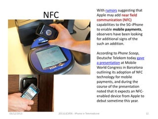 NFC

With rumors suggesting that
Apple may add near field
communication (NFC)
capabilities to the 5G-iPhone
to enable mobile payments,
observers have been looking
for additional signs of the
such an addition.
According to Phone Scoop,
Deutsche Telekom today gave
a presentation at Mobile
World Congress in Barcelona
outlining its adoption of NFC
technology for mobile
payments, and during the
course of the presentation
noted that it expects an NFCenabled device from Apple to
debut sometime this year.

03/12/2013

2011(c)CATAI - iPhone in Telemedicine

12

 