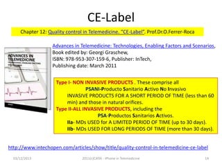 CE-Label
Chapter 12: Quality control in Telemedicine. “CE-Label”. Prof.Dr.O.Ferrer-Roca
Advances in Telemedicine: Technologies, Enabling Factors and Scenarios,
Book edited by: Georgi Graschew,
ISBN: 978-953-307-159-6, Publisher: InTech,
Publishing date: March 2011

Type I- NON INVASIVE PRODUCTS . These comprise all
PSANI-Producto Sanitario Activo No Invasivo
INVASIVE PRODUCTS FOR A SHORT PERIOD OF TIME (less than 60
min) and those in natural orifices.
Type II-ALL INVASIVE PRODUCTS, including the
PSA-Productos Sanitarios Activos.
IIa- MDs USED for A LIMITED PERIOD OF TIME (up to 30 days).
IIb- MDs USED FOR LONG PERIODS OF TIME (more than 30 days).
http://www.intechopen.com/articles/show/title/quality-control-in-telemedicine-ce-label
03/12/2013

2011(c)CATAI - iPhone in Telemedicine

14

 