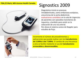 FDA,CE Mark, MD-License Health Canada.

Signostics 2009
Diagnóstico inicial en procesos
intrabdominales, como embarazos ectópicos,
aneurismas de la aorta abdominal,
evaluaciones carotídeas en la sala de Urgencias
de pacientes con episodios transitorios de
isquemia, y también para asistir en la
colocación de una vía arterial.
Por ahora el sistema carece de Doppler para
estudios de flujo.

Incremente el número de procedimientos y
aplicaciones que pueda realizar con los transductores
de 3.5MHz ó de 7.5MHz. El cambio de una frecuencia
a otra se facilite mediante el uso de transductores
enroscables y desenroscables.

03/12/2013

2011(c)CATAI - iPhone in Telemedicine

17

 