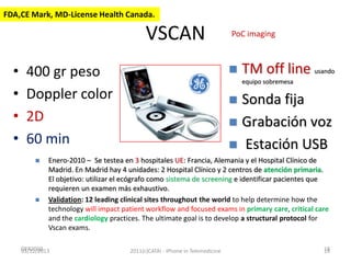 FDA,CE Mark, MD-License Health Canada.

VSCAN
•
•
•
•



400 gr peso
Doppler color
2D
60 min




PoC imaging

TM off line usando
equipo sobremesa

Sonda fija
 Grabación voz
 Estación USB


Enero-2010 – Se testea en 3 hospitales UE: Francia, Alemania y el Hospital Clínico de
Madrid. En Madrid hay 4 unidades: 2 Hospital Clínico y 2 centros de atención primaria.
El objetivo: utilizar el ecógrafo como sistema de screening e identificar pacientes que
requieren un examen más exhaustivo.
Validation: 12 leading clinical sites throughout the world to help determine how the
technology will impact patient workflow and focused exams in primary care, critical care
and the cardiology practices. The ultimate goal is to develop a structural protocol for
Vscan exams.

OFR2010
03/12/2013

2011(c)CATAI - iPhone in Telemedicine

19
19

 