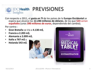 PREVISIONES
Con respecto a 2011, el gasto en TI de los países de la Europa Occidental se
espera que alcance los 12.240 millones de dólares, de los que 523 serían
españoles (unos 390 millones de euros, dependiendo del cambio).
Por contra :
• Gran Bretaña se iría a 4.130 m$,
• Francia a 2.203 m$,
• Alemania a 2.099 m$,
• Italia a 767 m$ y
• Holanda 543 m$.

03/12/2013

2011(c)CATAI - iPhone in Telemedicine

2

 