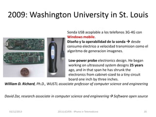 2009: Washington University in St. Louis
Sonda USB acoplable a los telefonos 3G-4G con
Windows mobile.
Diseño y la operabilidad de la sonda  desde
consumo electrico a velocidad transmision como el
algoritmo de generacion imagenes.
Low-power probe electronics design. He began
working on ultrasound system designs 25 years
ago, and in that span he has shrunk the
electronics from cabinet-sized to a tiny circuit
board one inch by three inches.
William D. Richard, Ph.D., WUSTL associate professor of computer science and engineering

David Zar, research associate in computer science and engineering Software open source

03/12/2013

2011(c)CATAI - iPhone in Telemedicine

20

 