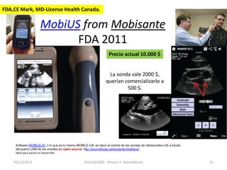 FDA,CE Mark, MD-License Health Canada.

MobiUS from Mobisante
FDA 2011
Precio actual 10.000 $

La sonda vale 2000 $,
querían comercializarlo a
500 $.

Software MOBILEUS, o lo que es lo mismo MOBILE-US, es decir el control de las sondas de Ultrasonidos-US a través
del puerto USB de los moviles en open source. http://sourceforge.net/projects/mobileus/
Ideal para paisas en desarrollo.

03/12/2013

2011(c)CATAI - iPhone in Telemedicine

21

 