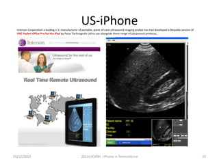 US-iPhone
Interson Corporation a leading U.S. manufacturer of portable, point-of-care ultrasound imaging probes has had developed a Bespoke version of
VNC Pocket Office Pro for the iPad by Parys Technografx Ltd to use alongside there range of ultrasound products.

03/12/2013

2011(c)CATAI - iPhone in Telemedicine

23

 