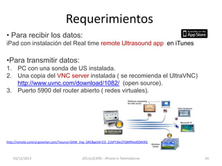 Requerimientos
• Para recibir los datos:
iPad con instalación del Real time remote Ultrasound app en iTunes

•Para transmitir datos:
1. PC con una sonda de US instalada.
2. Una copia del VNC server instalada ( se recomienda el UltraVNC)
http://www.uvnc.com/download/1082/ (open source).
3. Puerto 5900 del router abierto ( redes virtuales).

http://remote.control.goverlan.com/?source=GAW_Img_GRC&gclid=CO_21bPT36cCFQMlfAodSSKk9Q

03/12/2013

2011(c)CATAI - iPhone in Telemedicine

24

 