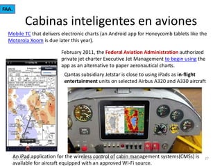FAA.

Cabinas inteligentes en aviones
Mobile TC that delivers electronic charts (an Android app for Honeycomb tablets like the
Motorola Xoom is due later this year).

February 2011, the Federal Aviation Administration authorized
private jet charter Executive Jet Management to begin using the
app as an alternative to paper aeronautical charts.
Qantas subsidiary Jetstar is close to using iPads as in-flight
entertainment units on selected Airbus A320 and A330 aircraft

An iPad application for the wireless control of in Telemedicine
03/12/2013
2011(c)CATAI - iPhone cabin management systems(CMSs) is
available for aircraft equipped with an approved Wi-Fi source.

27

 