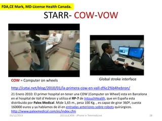 FDA,CE Mark, MD-License Health Canada.

STARR- COW-VOW

COW = Computer on wheels

Global stroke interface

http://catai.net/blog/2010/01/la-primera-cow-en-vall-d%c2%b4hebron/
21 Enero 2010: El primer hospital en tener una COW (Computer on Wheel) esta en Barcelona
en el hospital de Vall d´Hebron y utiliza el RP-7 de IntouchHealth, que en España esta
distribuido por Palex Medical. Mide 1,65 m., pesa 100 Kg. , es capaz de girar 360º, cuesta
160000 euros y ya hablamos de él en entradas anteriores sobre robots quirúrgicos.
http://www.palexmedical.com/es/index.cfm
03/12/2013

2011(c)CATAI - iPhone in Telemedicine

28

 