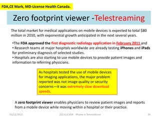 FDA,CE Mark, MD-License Health Canada.

Zero footprint viewer -Telestreaming
The total market for medical applications on mobile devices is expected to total $80
million in 2010, with exponential growth anticipated in the next several years.
•The FDA approved the first diagnostic radiology application in February 2011 and
• Research teams at major hospitals worldwide are already testing iPhones and iPads
for preliminary diagnosis of selected studies.
• Hospitals are also starting to use mobile devices to provide patient images and
information to referring physicians.
As hospitals tested the use of mobile devices
for imaging applications, the major problem
reported was not image quality or security
concerns—it was extremely slow download
speeds.
A zero footprint viewer enables physicians to review patient images and reports
from a mobile device while moving within a hospital or their practice.
03/12/2013

2011(c)CATAI - iPhone in Telemedicine

29

 