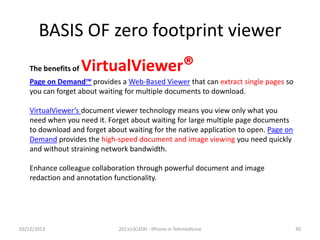 BASIS OF zero footprint viewer
The benefits of

VirtualViewer®

Page on Demand™ provides a Web-Based Viewer that can extract single pages so
you can forget about waiting for multiple documents to download.
VirtualViewer’s document viewer technology means you view only what you
need when you need it. Forget about waiting for large multiple page documents
to download and forget about waiting for the native application to open. Page on
Demand provides the high-speed document and image viewing you need quickly
and without straining network bandwidth.
Enhance colleague collaboration through powerful document and image
redaction and annotation functionality.

03/12/2013

2011(c)CATAI - iPhone in Telemedicine

30

 