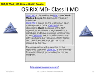 FDA,CE Mark, MD-License Health Canada.

OSIRIX MD- Class II MD
OsiriX MD is cleared by the FDA, as a Class II
Medical Device, for diagnostic imaging in
medicine.
OsiriX MD is based on the well known opensource project, OsiriX. OsiriX MD is not
identical to OsiriX, because of the FDA
regulations: each user is registered in our
database and have a unique serial number
to run OsiriX MD; each modification to the
software has to be validated, strictly tested
and described; each plugin has to be
cleared by the FDA.

These regulations will guarantee to the
registered users that OsiriX MD is fully certified
for medical imaging, including for primary
diagnosis.

http://pixmeo.pixmeo.com/
03/12/2013

2011(c)CATAI - iPhone in Telemedicine

32

 