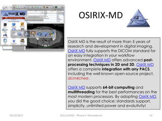 OSIRIX-MD
OsiriX MD is the result of more than 5 years of
research and development in digital imaging.
OsiriX MD fully supports the DICOM standard for
an easy integration in your workflow
environment. OsiriX MD offers advanced postprocessing techniques in 2D and 3D. OsiriX MD
offers a complete integration with any PACS,
including the well known open-source project,
dcm4chee.
OsiriX MD supports 64-bit computing and
multithreading for the best performances on the
most modern processors. By adopting OsiriX MD,
you did the good choice: standards support,
simplicity, unlimited power and evolutivity!
03/12/2013

2011(c)CATAI - iPhone in Telemedicine

33

 