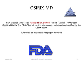 OSIRIX-MD
FDA-Cleared (K101342) - Class II FDA Device - 64-bit - Manual - 499$ USD
OsiriX MD is the first FDA-Cleared version, developped, validated and certified by the
OsiriX Team.
Approved for diagnostic imaging in medicine

03/12/2013

2011(c)CATAI - iPhone in Telemedicine

34

 