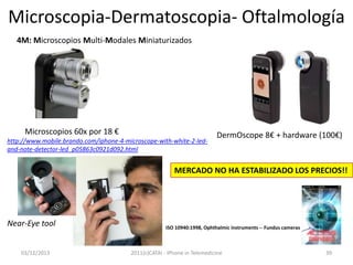 Microscopia-Dermatoscopia- Oftalmología
4M: Microscopios Multi-Modales Miniaturizados

Microscopios 60x por 18 €
http://www.mobile.brando.com/iphone-4-microscope-with-white-2-ledand-note-detector-led_p05863c0921d092.html

DermOscope 8€ + hardware (100€)

MERCADO NO HA ESTABILIZADO LOS PRECIOS!!

Near-Eye tool
03/12/2013

ISO 10940:1998, Ophthalmic instruments -- Fundus cameras

2011(c)CATAI - iPhone in Telemedicine

39

 