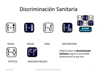 Discriminación Sanitaria

RACIAL

SEXUAL

EDAD

DISCAPACIDAD
Faltaría incluir la discriminación
Sanitaria, según la comunidad
Autónoma en la que viva

ESTETICA
03/12/2013

IDEOLOGIA-RELIGIO
2011(c)CATAI - iPhone in Telemedicine

4

 