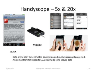 Handyscope – 5x & 20x

590.00 €
11,99€
Data are kept in the encrypted application and can be password protected.
Also email transfer supports SSL allowing to send secure data

03/12/2013

2011(c)CATAI - iPhone in Telemedicine

40

 