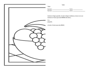 Taller
Taller
Nombre: ___________________________ fecha: _______________
Nombre: ___________________________ fecha: ___________________
Colorear la figura grande, circular la figura mediana y marcar con una
Colorear el mono que está ARRIBA del árbol y
X la
pequeña.
circular el mono que esta ABAJO.
 