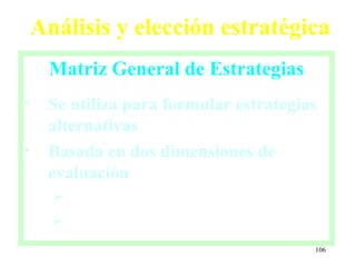 Análisis y elección estratégica
     Matriz General de Estrategias
•    Se utiliza para formular estrategias
     alternativas
•    Basada en dos dimensiones de
     evaluación
      
      

                                        106
 