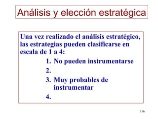 Análisis y elección estratégica

Una vez realizado el análisis estratégico,
las estrategias pueden clasificarse en
escala de 1 a 4:
         1. No pueden instrumentarse
         2.
         3. Muy probables de
            instrumentar
         4.
                                         116
 