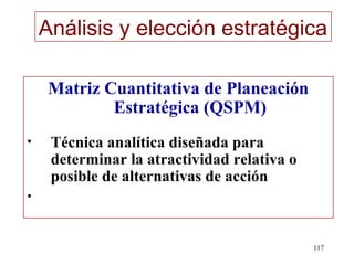 Análisis y elección estratégica

     Matriz Cuantitativa de Planeación
             Estratégica (QSPM)
•    Técnica analítica diseñada para
     determinar la atractividad relativa o
     posible de alternativas de acción
•


                                             117
 